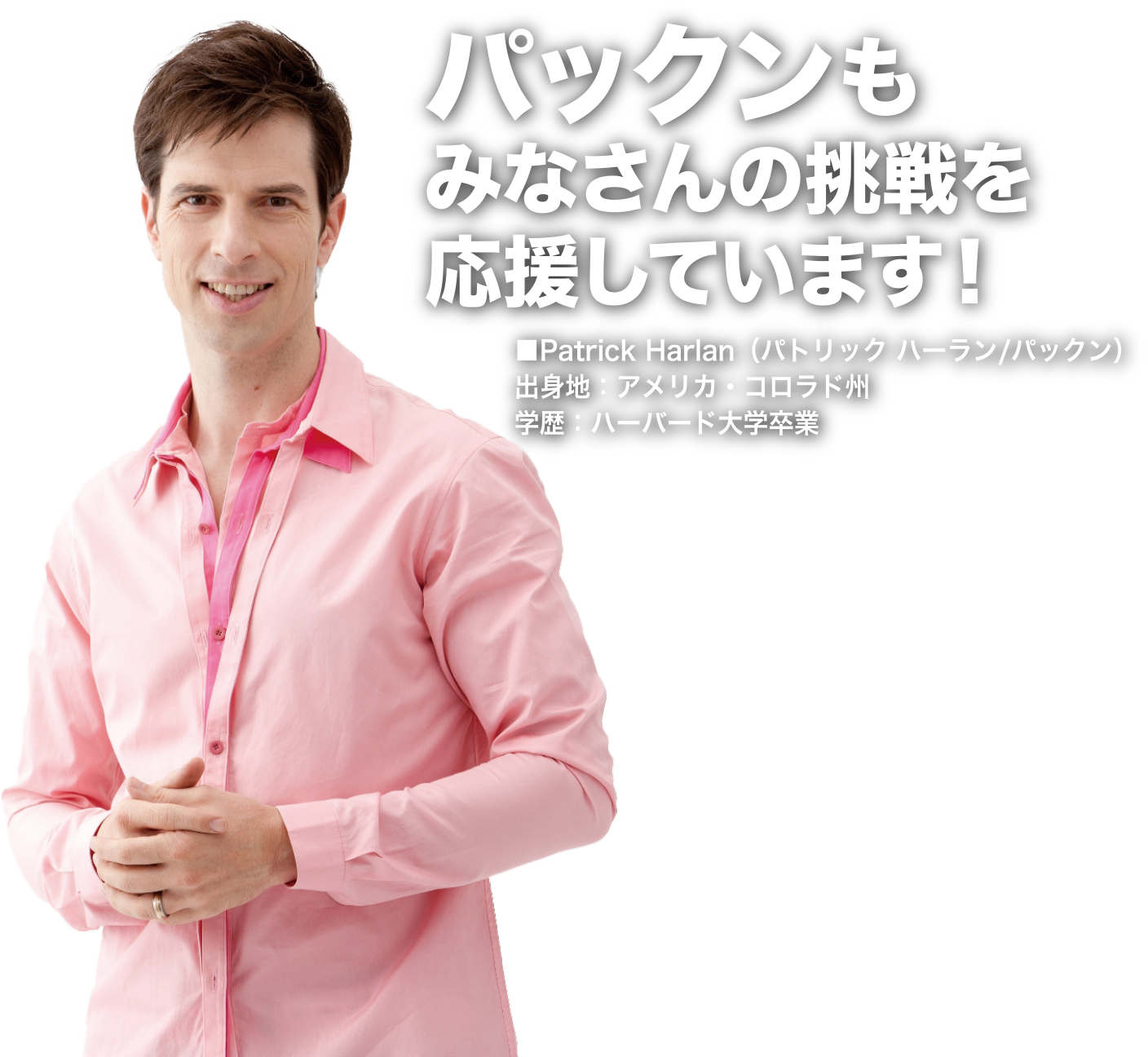 パックンさんもみなさんの挑戦を応援しています！Patrick Harlan（パトリック ハーラン/パックン）出身地：アメリカ・コロラド州 学歴：ハーバード大学卒業