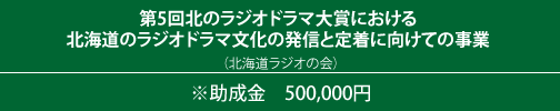 第5回北のラジオドラマ大賞における 北海道のラジオドラマ文化の発信と定着に向けての事業 （北海道ラジオの会）